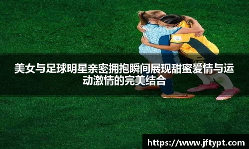 美女与足球明星亲密拥抱瞬间展现甜蜜爱情与运动激情的完美结合