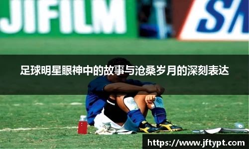 足球明星眼神中的故事与沧桑岁月的深刻表达